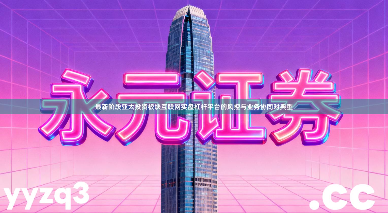 最新阶段亚太投资板块互联网实盘杠杆平台的风控与业务协同对典型